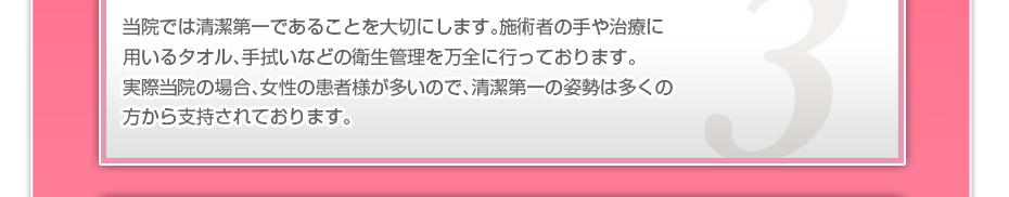 当院では清潔第一であることを大切にします。施術者の手や治療に用いるタオル、手拭いなどの衛生管理を万全に行っております。実際当院の場合、女性の患者様が多いので、清潔第一の姿勢は多くの方から支持されております。