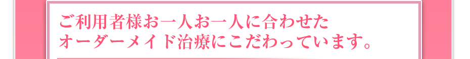 ご利用者様お一人お一人に合わせたオーダーメイド治療にこだわっています。