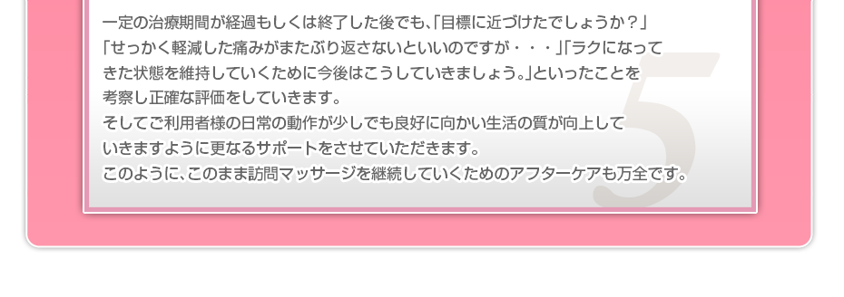 一定の治療期間が経過もしくは終了した後でも、「目標に近づけたでしょうか?」「せっかく軽減した痛みがまたぶり返さないといいのですが・・・」「ラクになってきた状態を維持していくために今後はこうしていきましょう。」といったことを考察し正確な評価をしていきます。そしてご利用者様の日常の動作が少しでも良好に向かい生活の質が向上していきますように更なるサポートをさせていただきます。このように、このまま訪問マッサージを継続していくためのアフターケアも万全です。