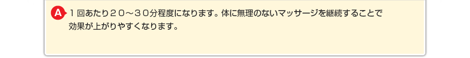 1回あたり20~30分程度になります。体に無理のないマッサージを継続することで効果が上がりやすくなります。