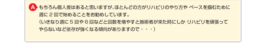 もちろん個人差はあると思いますが、ほとんどの方がリハビリのやり方や ペースを掴むために週に2回で始めることをお勧めしています。 (いきなり週に5回や6回などと回数を増やすと施術者が来た時にしか リハビリを頑張ってやらないなど依存が強くなる傾向がありますので・・・)