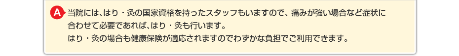 当院には、はり・灸の国家資格を持ったスタッフもいますので、 痛みが強い場合など症状に合わせて必要であればはり・灸も行います。 はり・灸の場合も健康保険が適応されますのでわずかな負担でご利用できます。