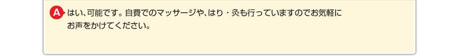 はい、可能です。 自費でのマッサージや針灸も行っていますのでお気軽にお声をかけてください。