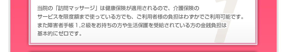 当院の「訪問マッサージは」健康保険が適用されるので、介護保険のサービスを限度額まで使っている方でも、ご利用者様の負担はわずかでご利用可能です。また障害者手帳1,2級をお持ちの方や生活保護を受給されている方の金銭負担は基本的にゼロです。